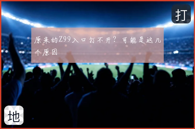 原来的Z99入口打不开？可能是这几个原因